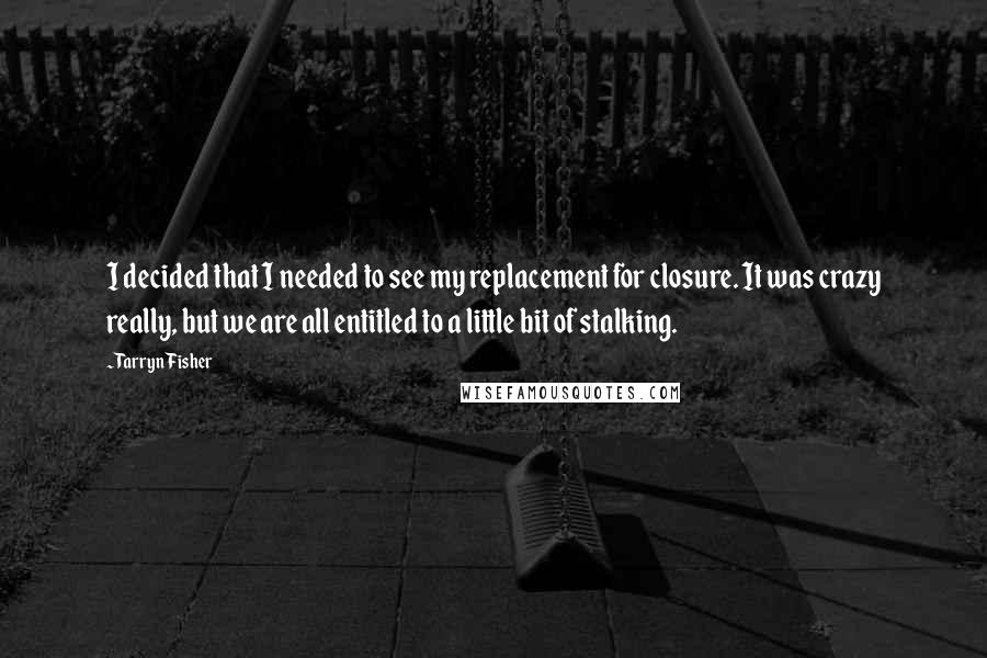 Tarryn Fisher Quotes: I decided that I needed to see my replacement for closure. It was crazy really, but we are all entitled to a little bit of stalking.