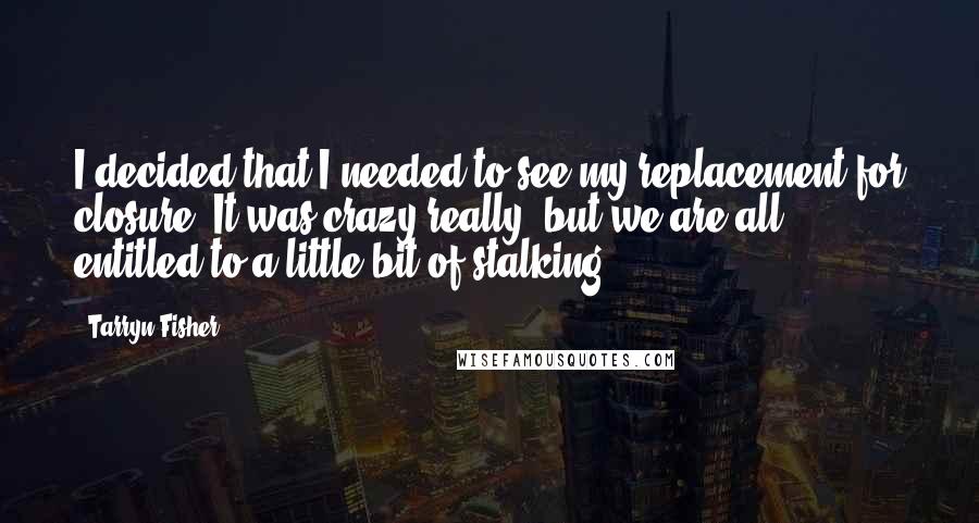 Tarryn Fisher Quotes: I decided that I needed to see my replacement for closure. It was crazy really, but we are all entitled to a little bit of stalking.