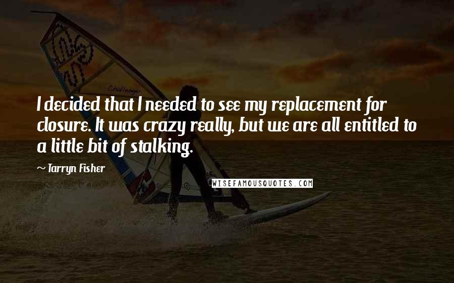 Tarryn Fisher Quotes: I decided that I needed to see my replacement for closure. It was crazy really, but we are all entitled to a little bit of stalking.