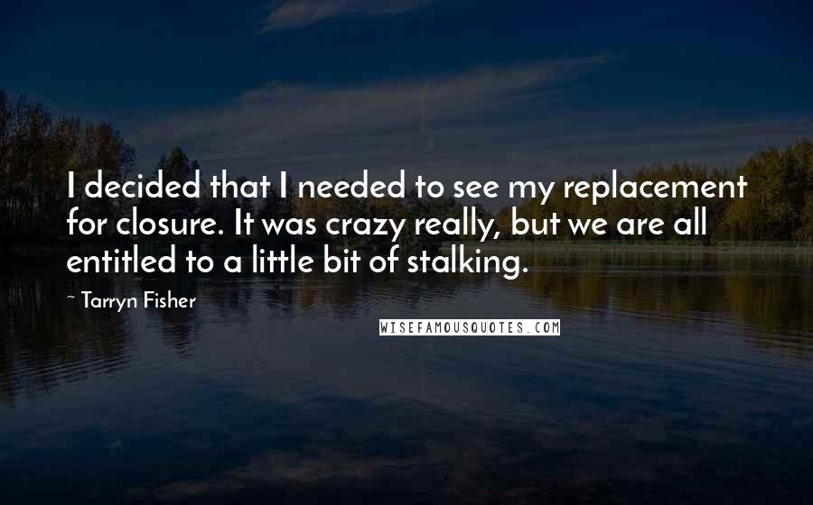 Tarryn Fisher Quotes: I decided that I needed to see my replacement for closure. It was crazy really, but we are all entitled to a little bit of stalking.