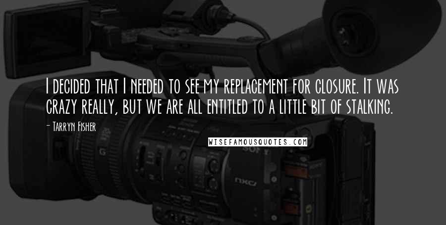 Tarryn Fisher Quotes: I decided that I needed to see my replacement for closure. It was crazy really, but we are all entitled to a little bit of stalking.