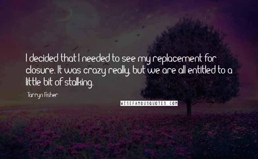 Tarryn Fisher Quotes: I decided that I needed to see my replacement for closure. It was crazy really, but we are all entitled to a little bit of stalking.