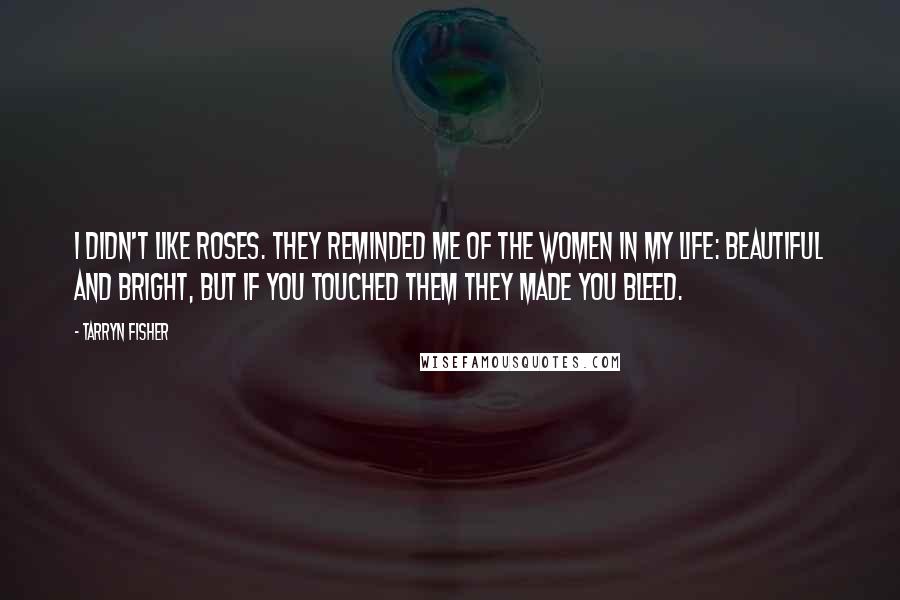 Tarryn Fisher Quotes: I didn't like roses. They reminded me of the women in my life: beautiful and bright, but if you touched them they made you bleed.