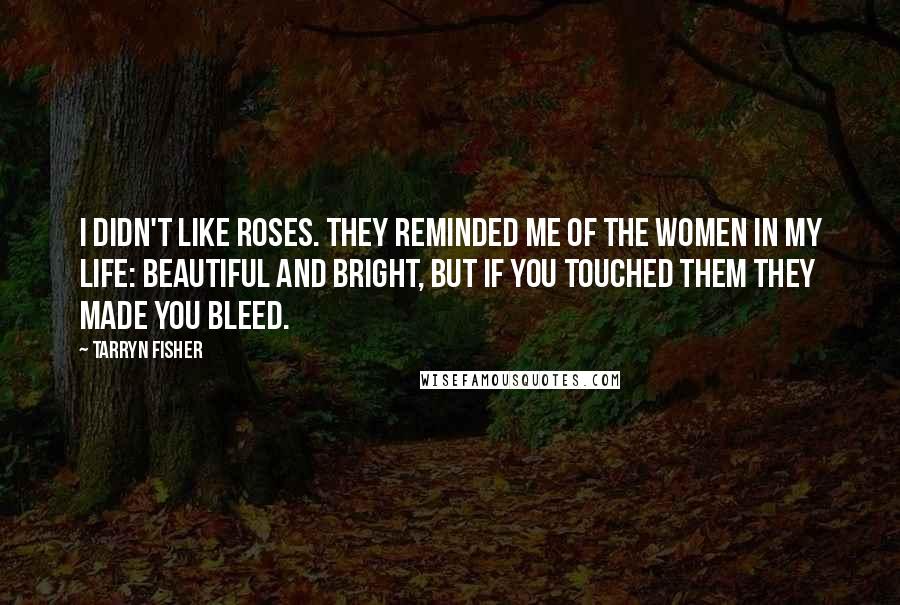 Tarryn Fisher Quotes: I didn't like roses. They reminded me of the women in my life: beautiful and bright, but if you touched them they made you bleed.