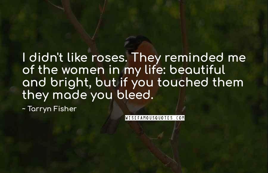 Tarryn Fisher Quotes: I didn't like roses. They reminded me of the women in my life: beautiful and bright, but if you touched them they made you bleed.