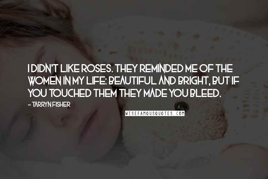 Tarryn Fisher Quotes: I didn't like roses. They reminded me of the women in my life: beautiful and bright, but if you touched them they made you bleed.