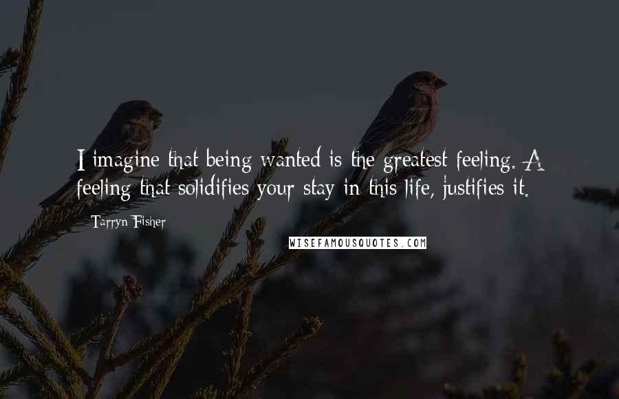 Tarryn Fisher Quotes: I imagine that being wanted is the greatest feeling. A feeling that solidifies your stay in this life, justifies it.