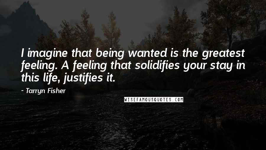 Tarryn Fisher Quotes: I imagine that being wanted is the greatest feeling. A feeling that solidifies your stay in this life, justifies it.