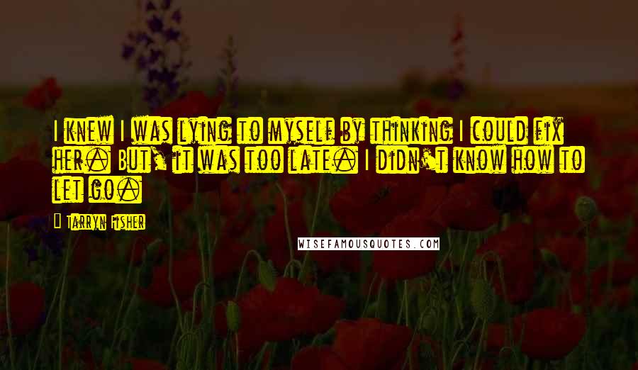 Tarryn Fisher Quotes: I knew I was lying to myself by thinking I could fix her. But, it was too late. I didn't know how to let go.