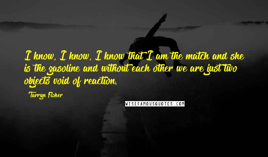 Tarryn Fisher Quotes: I know, I know, I know that I am the match and she is the gasoline and without each other we are just two objects void of reaction.