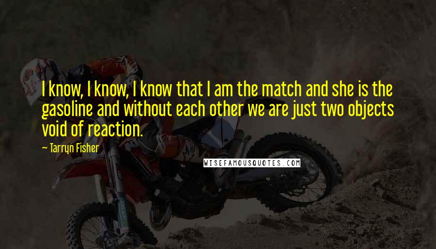 Tarryn Fisher Quotes: I know, I know, I know that I am the match and she is the gasoline and without each other we are just two objects void of reaction.