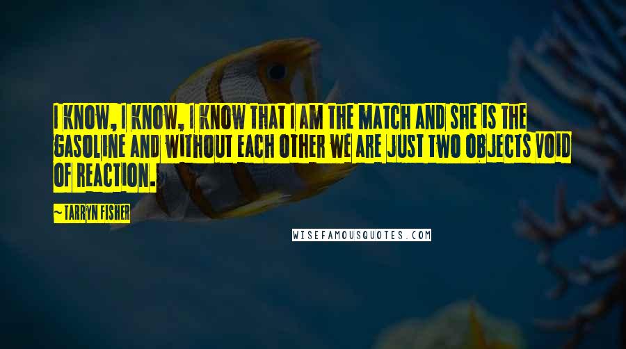 Tarryn Fisher Quotes: I know, I know, I know that I am the match and she is the gasoline and without each other we are just two objects void of reaction.