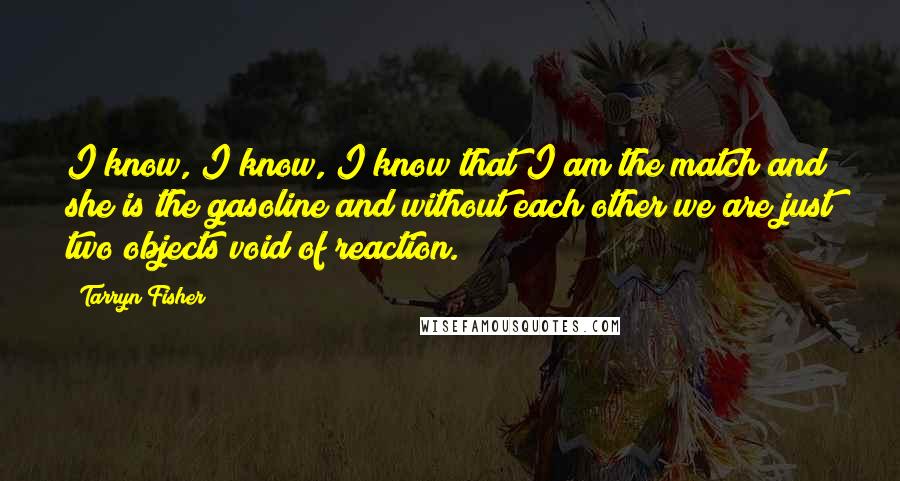 Tarryn Fisher Quotes: I know, I know, I know that I am the match and she is the gasoline and without each other we are just two objects void of reaction.