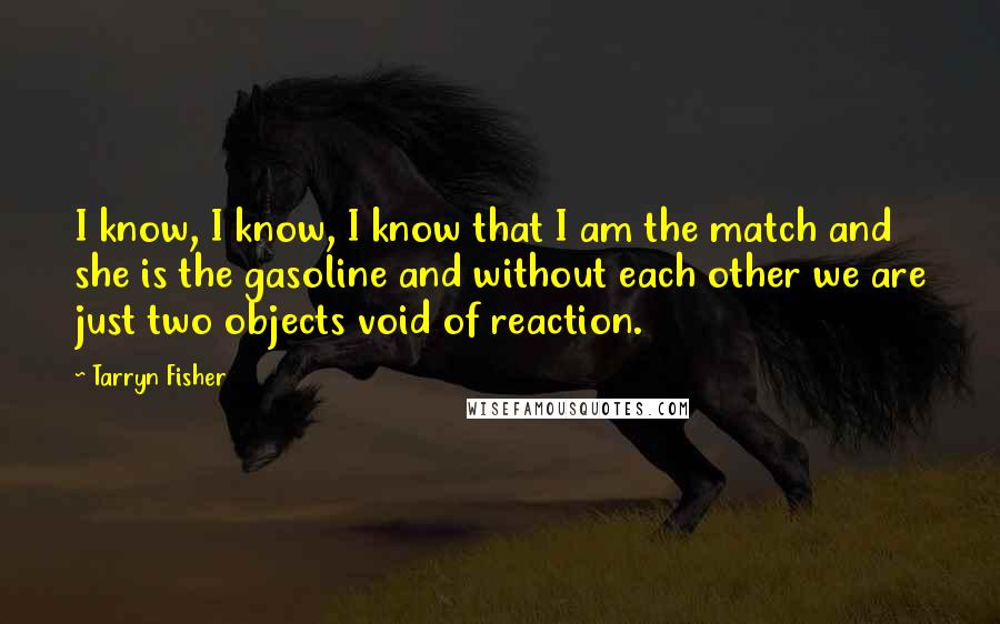 Tarryn Fisher Quotes: I know, I know, I know that I am the match and she is the gasoline and without each other we are just two objects void of reaction.