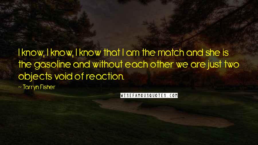 Tarryn Fisher Quotes: I know, I know, I know that I am the match and she is the gasoline and without each other we are just two objects void of reaction.