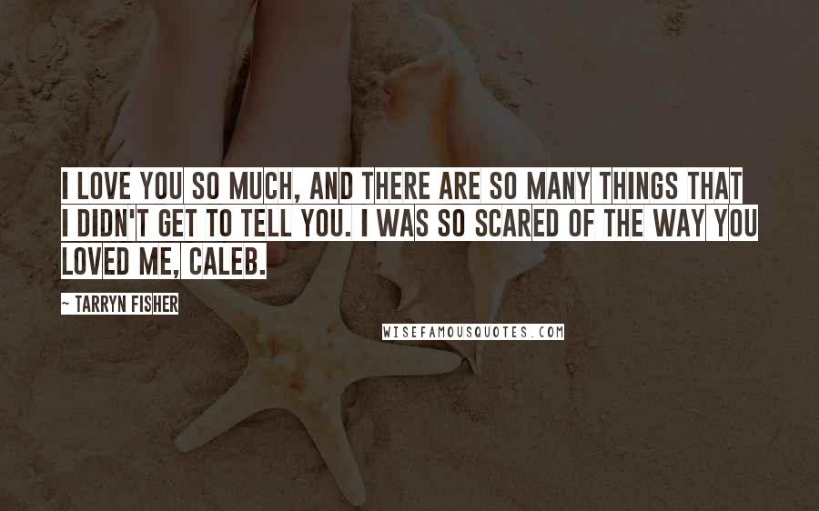 Tarryn Fisher Quotes: I love you so much, and there are so many things that I didn't get to tell you. I was so scared of the way you loved me, Caleb.