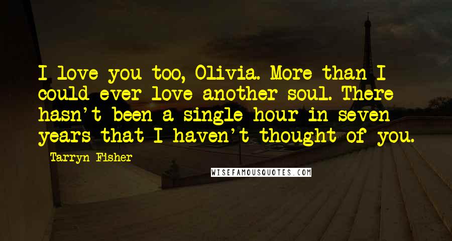 Tarryn Fisher Quotes: I love you too, Olivia. More than I could ever love another soul. There hasn't been a single hour in seven years that I haven't thought of you.