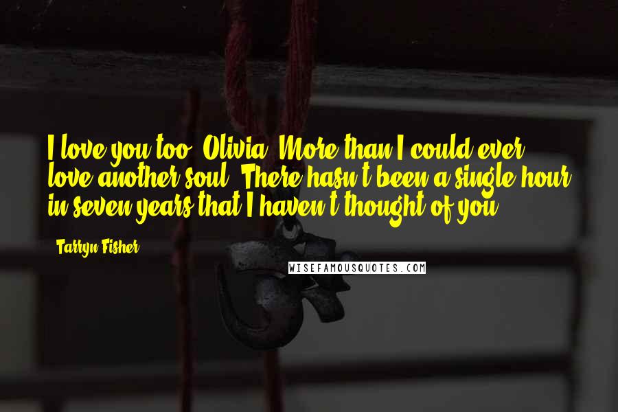 Tarryn Fisher Quotes: I love you too, Olivia. More than I could ever love another soul. There hasn't been a single hour in seven years that I haven't thought of you.