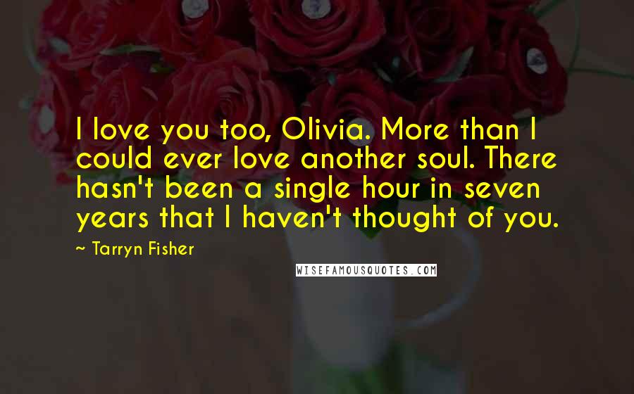 Tarryn Fisher Quotes: I love you too, Olivia. More than I could ever love another soul. There hasn't been a single hour in seven years that I haven't thought of you.