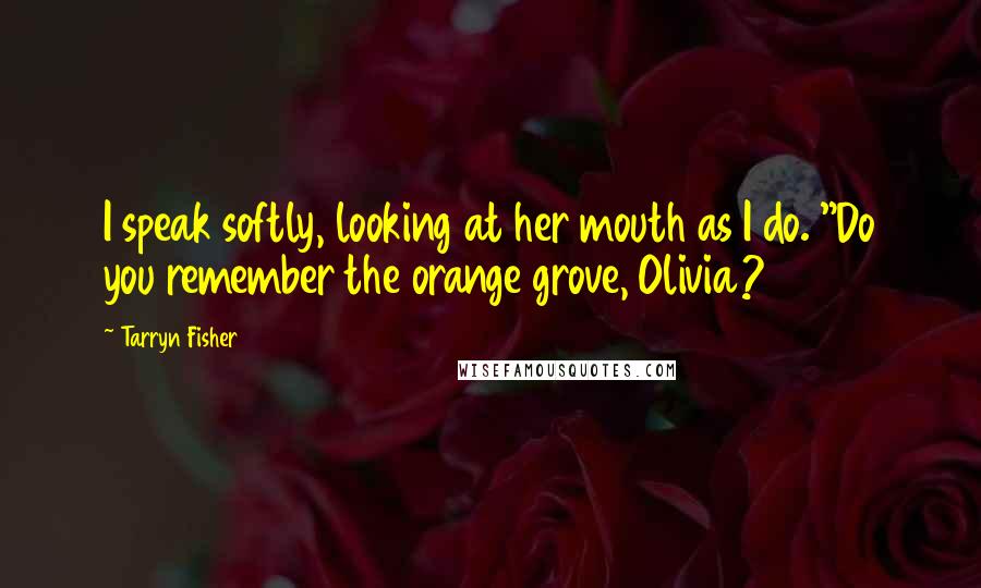 Tarryn Fisher Quotes: I speak softly, looking at her mouth as I do. "Do you remember the orange grove, Olivia?