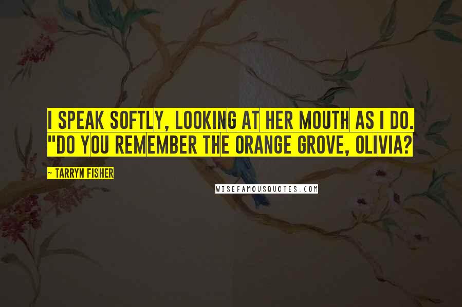 Tarryn Fisher Quotes: I speak softly, looking at her mouth as I do. "Do you remember the orange grove, Olivia?