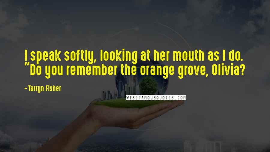 Tarryn Fisher Quotes: I speak softly, looking at her mouth as I do. "Do you remember the orange grove, Olivia?