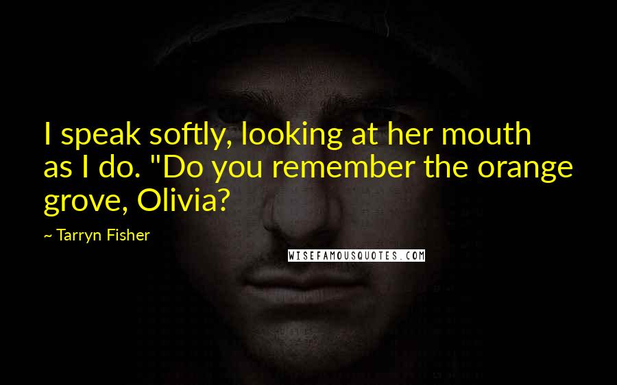 Tarryn Fisher Quotes: I speak softly, looking at her mouth as I do. "Do you remember the orange grove, Olivia?