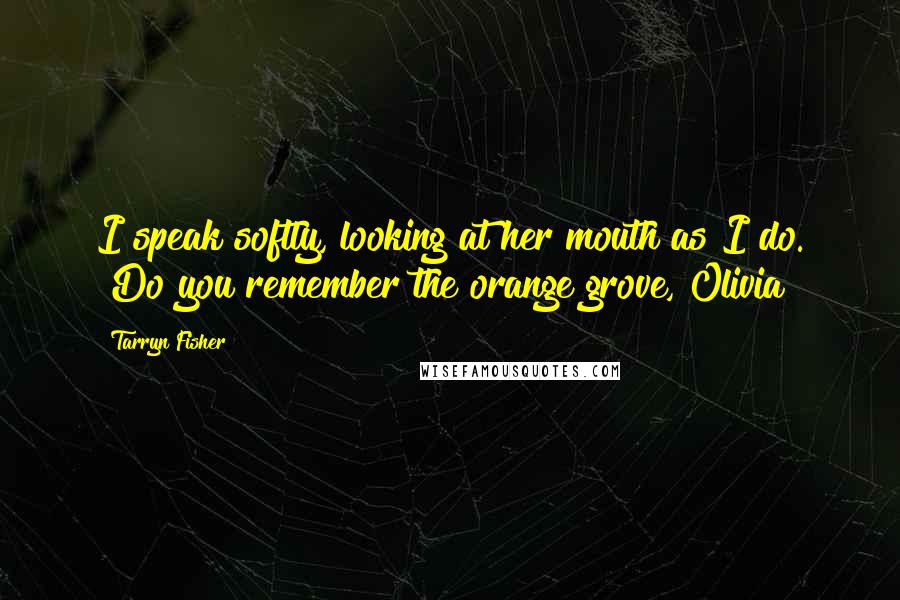 Tarryn Fisher Quotes: I speak softly, looking at her mouth as I do. "Do you remember the orange grove, Olivia?