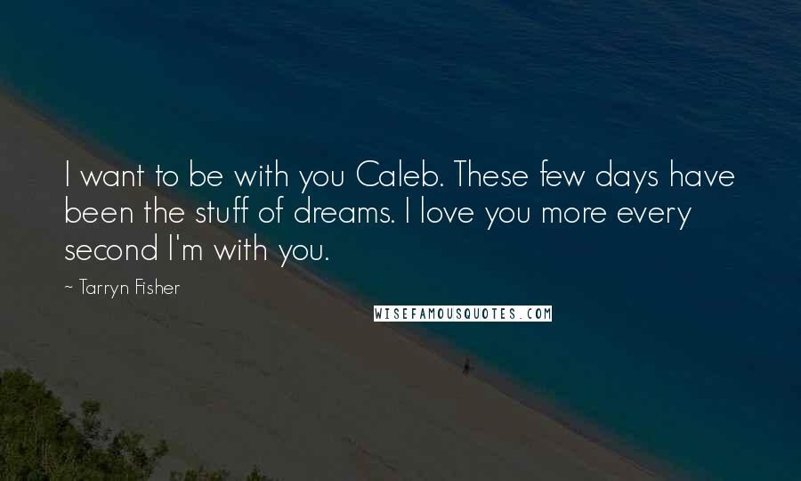 Tarryn Fisher Quotes: I want to be with you Caleb. These few days have been the stuff of dreams. I love you more every second I'm with you.