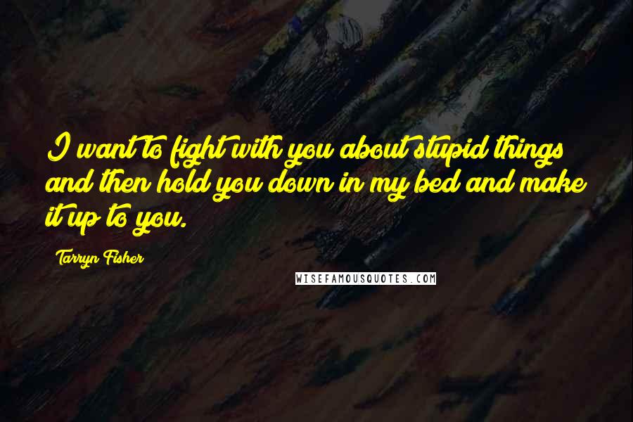 Tarryn Fisher Quotes: I want to fight with you about stupid things and then hold you down in my bed and make it up to you.