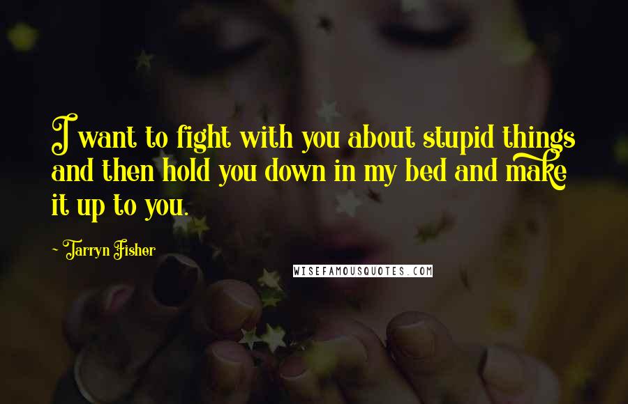 Tarryn Fisher Quotes: I want to fight with you about stupid things and then hold you down in my bed and make it up to you.