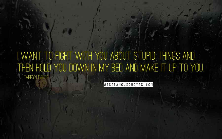 Tarryn Fisher Quotes: I want to fight with you about stupid things and then hold you down in my bed and make it up to you.