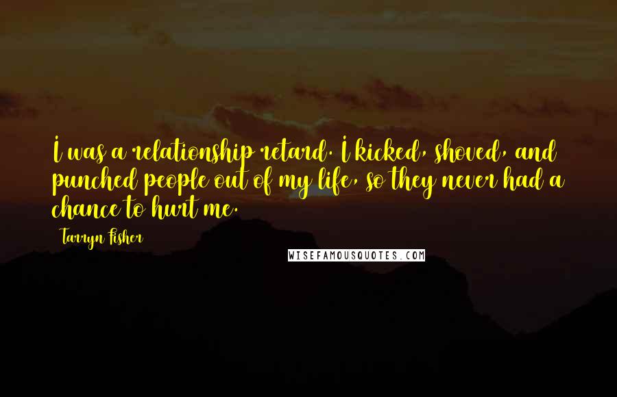 Tarryn Fisher Quotes: I was a relationship retard. I kicked, shoved, and punched people out of my life, so they never had a chance to hurt me.