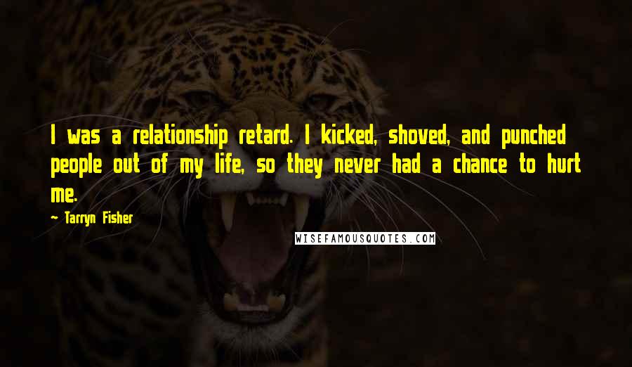 Tarryn Fisher Quotes: I was a relationship retard. I kicked, shoved, and punched people out of my life, so they never had a chance to hurt me.