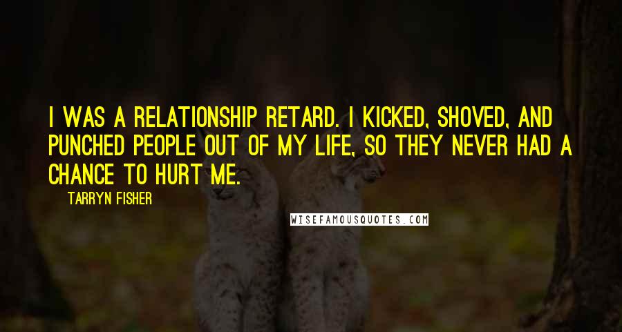 Tarryn Fisher Quotes: I was a relationship retard. I kicked, shoved, and punched people out of my life, so they never had a chance to hurt me.