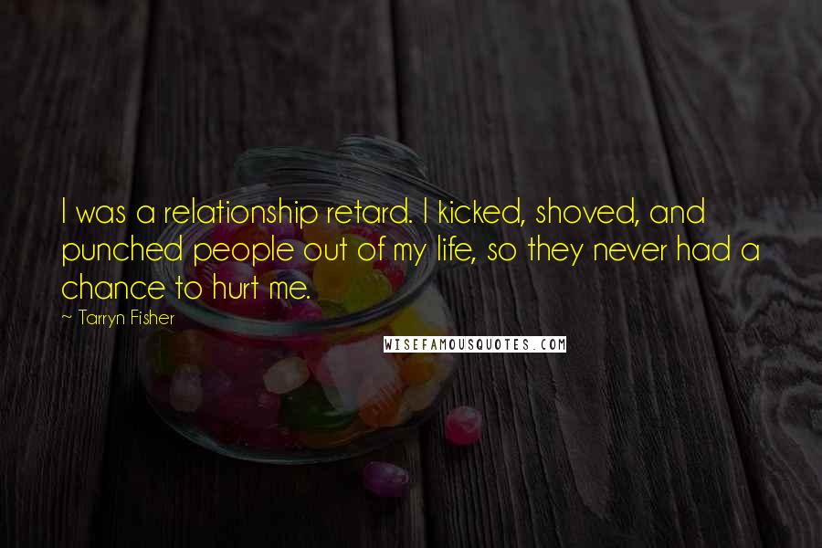 Tarryn Fisher Quotes: I was a relationship retard. I kicked, shoved, and punched people out of my life, so they never had a chance to hurt me.