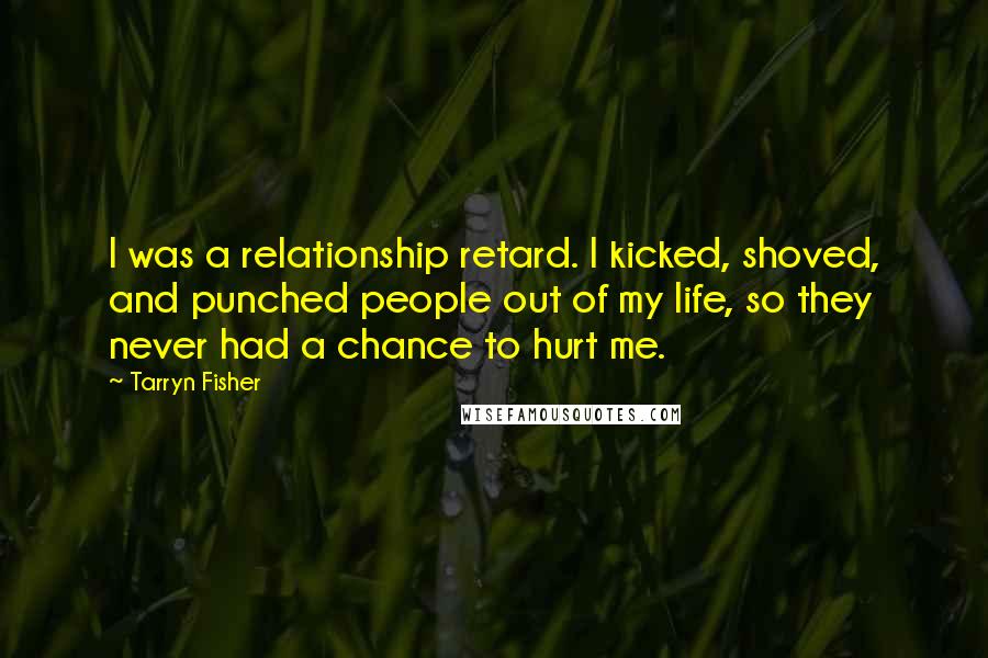 Tarryn Fisher Quotes: I was a relationship retard. I kicked, shoved, and punched people out of my life, so they never had a chance to hurt me.