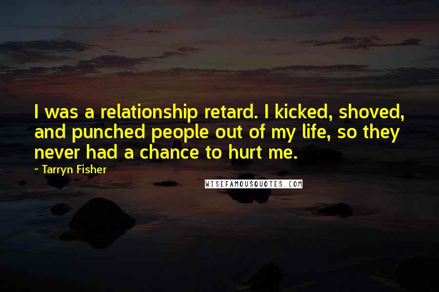 Tarryn Fisher Quotes: I was a relationship retard. I kicked, shoved, and punched people out of my life, so they never had a chance to hurt me.