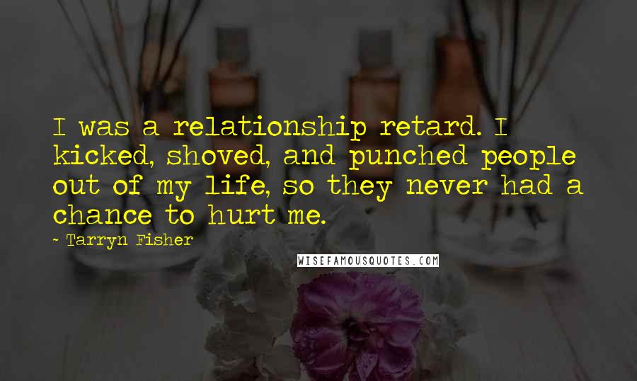 Tarryn Fisher Quotes: I was a relationship retard. I kicked, shoved, and punched people out of my life, so they never had a chance to hurt me.