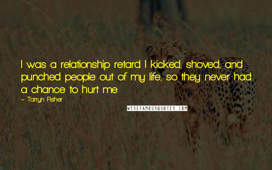 Tarryn Fisher Quotes: I was a relationship retard. I kicked, shoved, and punched people out of my life, so they never had a chance to hurt me.