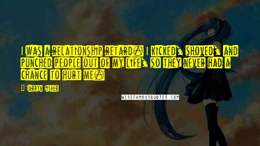 Tarryn Fisher Quotes: I was a relationship retard. I kicked, shoved, and punched people out of my life, so they never had a chance to hurt me.