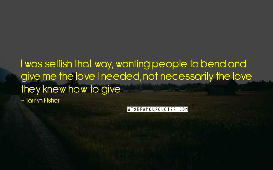 Tarryn Fisher Quotes: I was selfish that way, wanting people to bend and give me the love I needed, not necessarily the love they knew how to give.