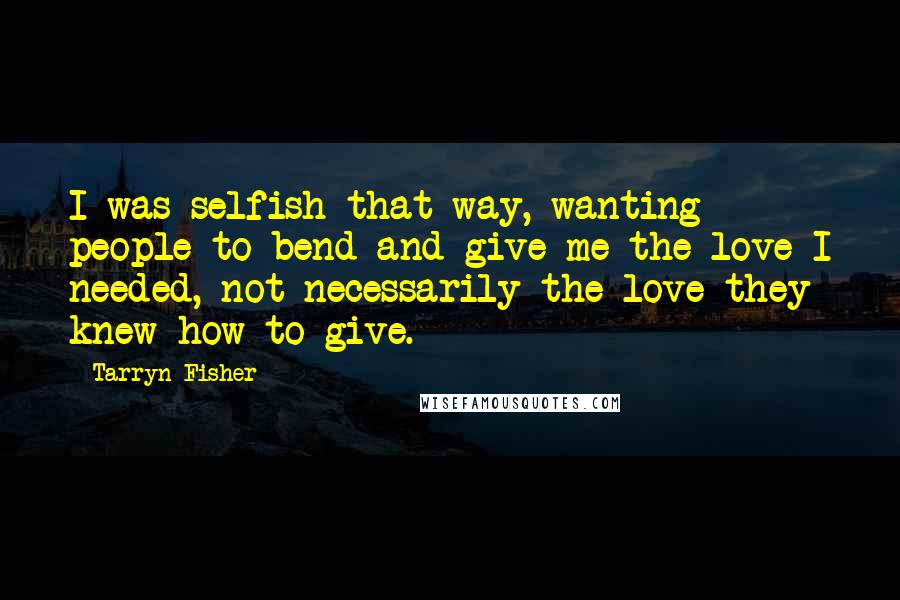 Tarryn Fisher Quotes: I was selfish that way, wanting people to bend and give me the love I needed, not necessarily the love they knew how to give.