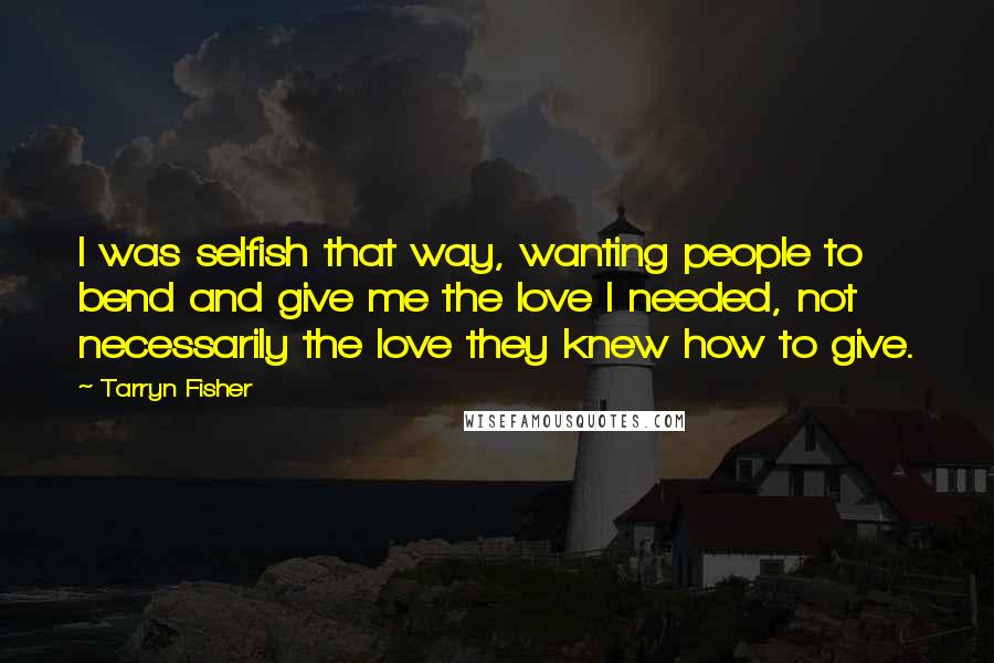 Tarryn Fisher Quotes: I was selfish that way, wanting people to bend and give me the love I needed, not necessarily the love they knew how to give.