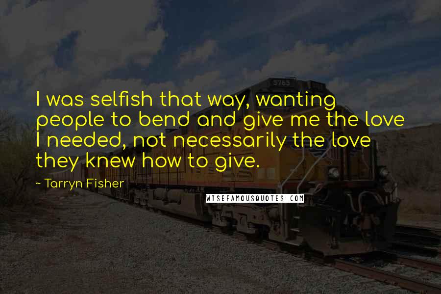 Tarryn Fisher Quotes: I was selfish that way, wanting people to bend and give me the love I needed, not necessarily the love they knew how to give.