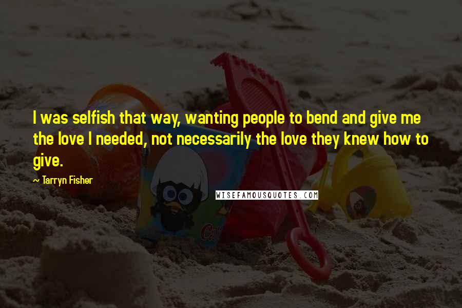 Tarryn Fisher Quotes: I was selfish that way, wanting people to bend and give me the love I needed, not necessarily the love they knew how to give.