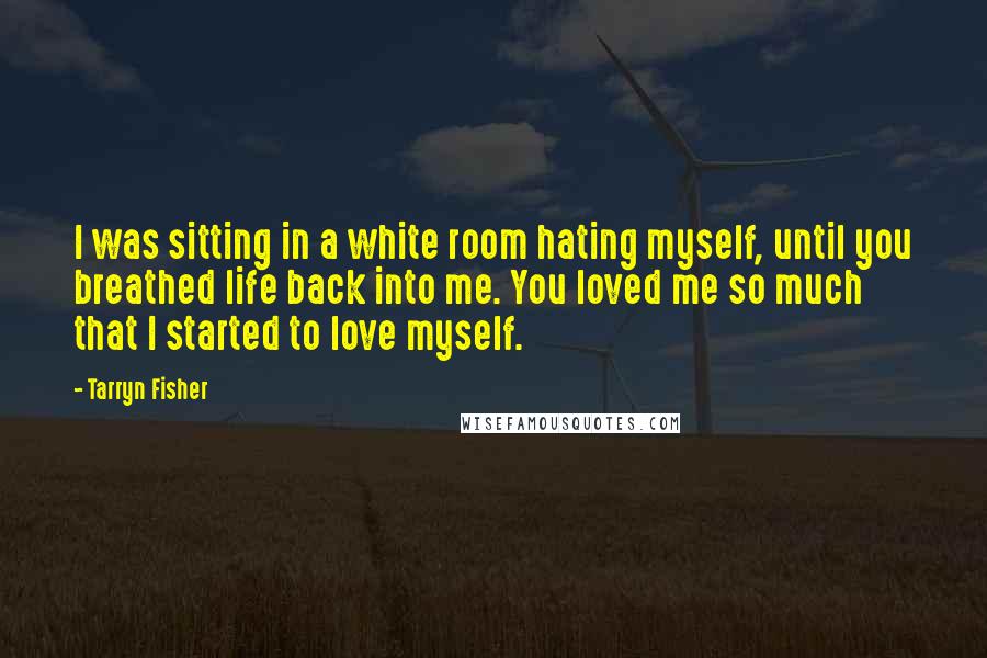 Tarryn Fisher Quotes: I was sitting in a white room hating myself, until you breathed life back into me. You loved me so much that I started to love myself.