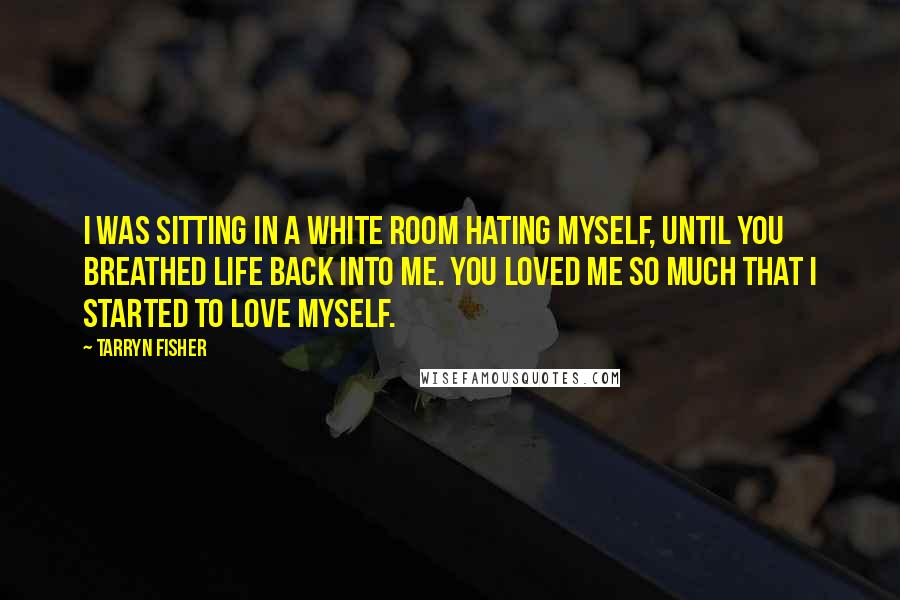 Tarryn Fisher Quotes: I was sitting in a white room hating myself, until you breathed life back into me. You loved me so much that I started to love myself.