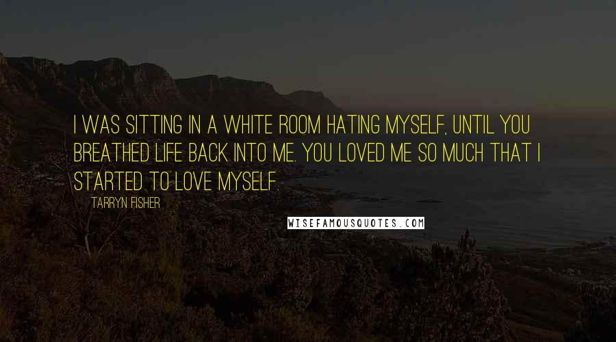 Tarryn Fisher Quotes: I was sitting in a white room hating myself, until you breathed life back into me. You loved me so much that I started to love myself.