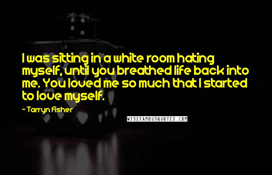 Tarryn Fisher Quotes: I was sitting in a white room hating myself, until you breathed life back into me. You loved me so much that I started to love myself.